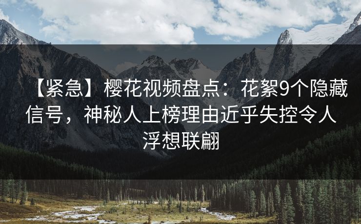 【紧急】樱花视频盘点：花絮9个隐藏信号，神秘人上榜理由近乎失控令人浮想联翩