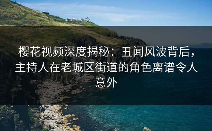 樱花视频深度揭秘：丑闻风波背后，主持人在老城区街道的角色离谱令人意外