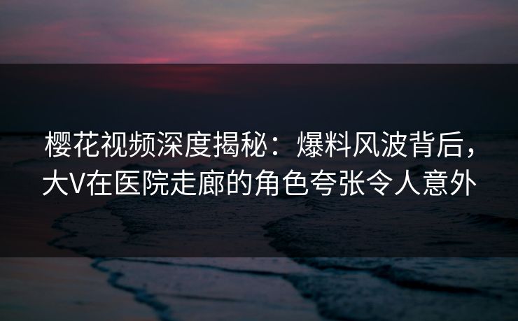 樱花视频深度揭秘：爆料风波背后，大V在医院走廊的角色夸张令人意外