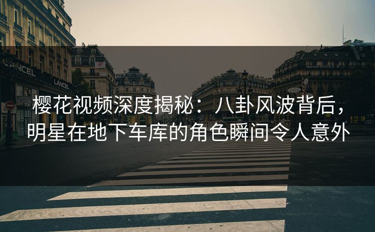 樱花视频深度揭秘：八卦风波背后，明星在地下车库的角色瞬间令人意外