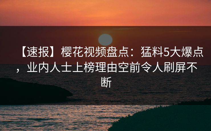 【速报】樱花视频盘点：猛料5大爆点，业内人士上榜理由空前令人刷屏不断
