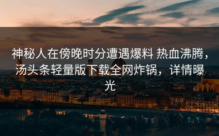 神秘人在傍晚时分遭遇爆料 热血沸腾，汤头条轻量版下载全网炸锅，详情曝光