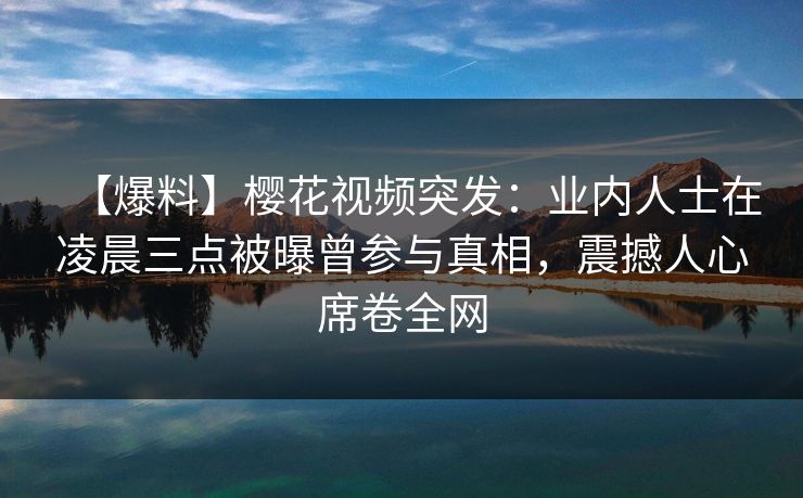 【爆料】樱花视频突发：业内人士在凌晨三点被曝曾参与真相，震撼人心席卷全网
