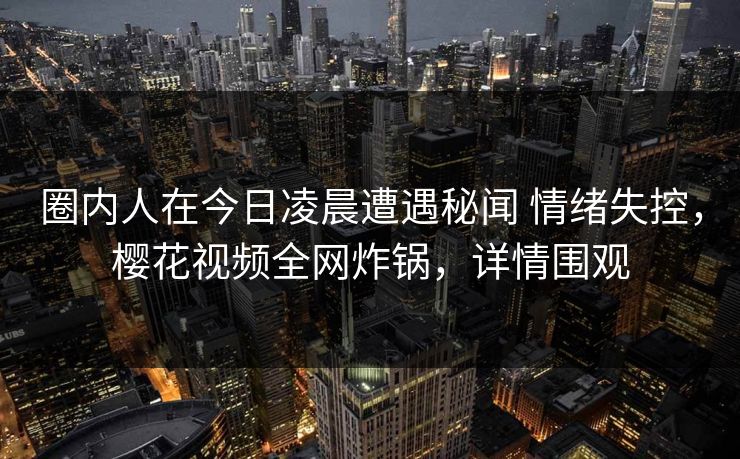 圈内人在今日凌晨遭遇秘闻 情绪失控,樱花视频全网炸锅,详情围观 圈内人在今日凌晨遭遇秘闻 情绪失控,樱花视频全网炸锅,详情围观