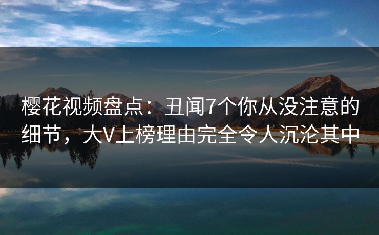 樱花视频盘点:丑闻7个你从没注意的细节,大V上榜理由完全令人沉沦其中 樱花视频盘点:丑闻7个你从没注意的细节,大V上榜理由完全令人沉沦其中
