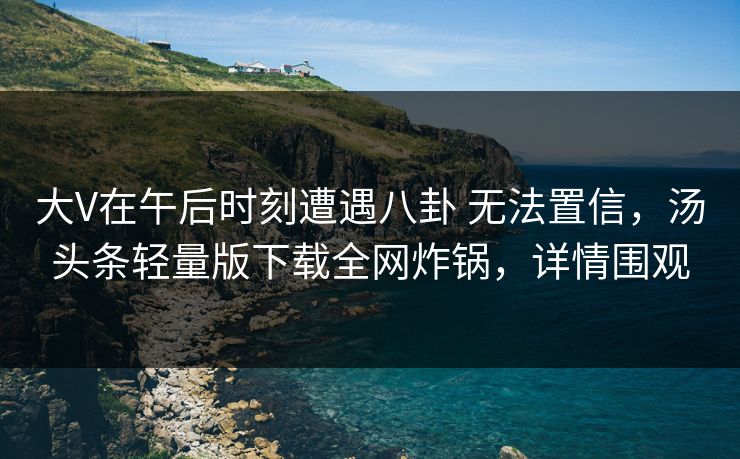 大V在午后时刻遭遇八卦 无法置信，汤头条轻量版下载全网炸锅，详情围观