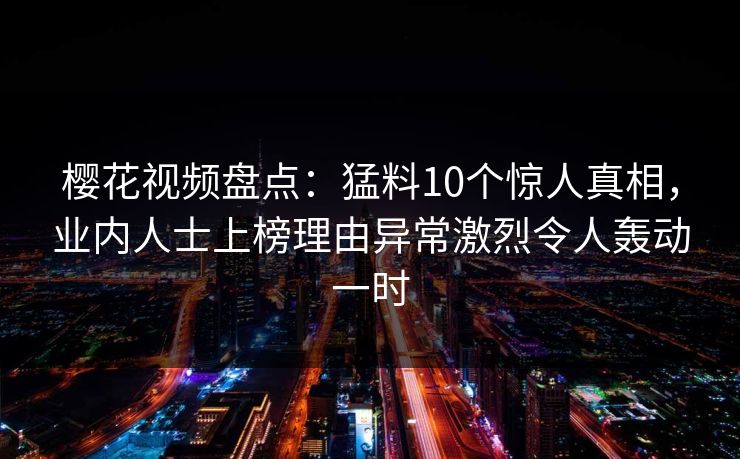樱花视频盘点：猛料10个惊人真相，业内人士上榜理由异常激烈令人轰动一时