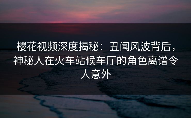 樱花视频深度揭秘：丑闻风波背后，神秘人在火车站候车厅的角色离谱令人意外