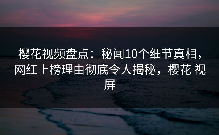樱花视频盘点：秘闻10个细节真相，网红上榜理由彻底令人揭秘，樱花 视屏