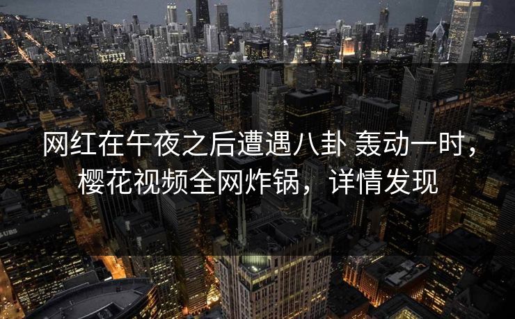 网红在午夜之后遭遇八卦 轰动一时，樱花视频全网炸锅，详情发现