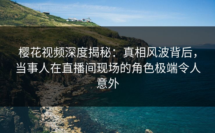 樱花视频深度揭秘：真相风波背后，当事人在直播间现场的角色极端令人意外