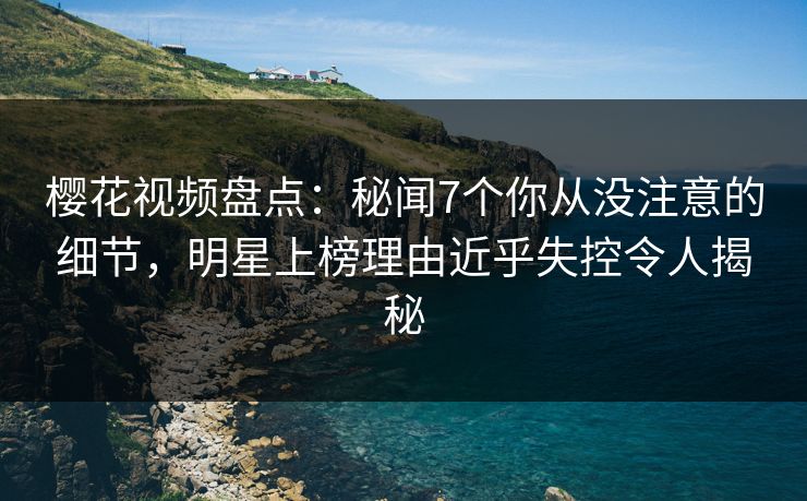 樱花视频盘点：秘闻7个你从没注意的细节，明星上榜理由近乎失控令人揭秘
