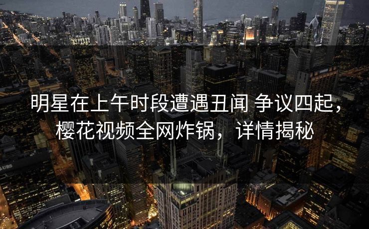 明星在上午时段遭遇丑闻 争议四起，樱花视频全网炸锅，详情揭秘