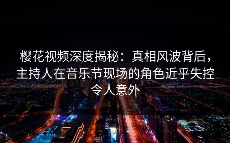 樱花视频深度揭秘：真相风波背后，主持人在音乐节现场的角色近乎失控令人意外