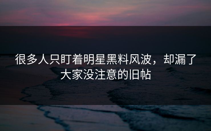 很多人只盯着明星黑料风波，却漏了大家没注意的旧帖