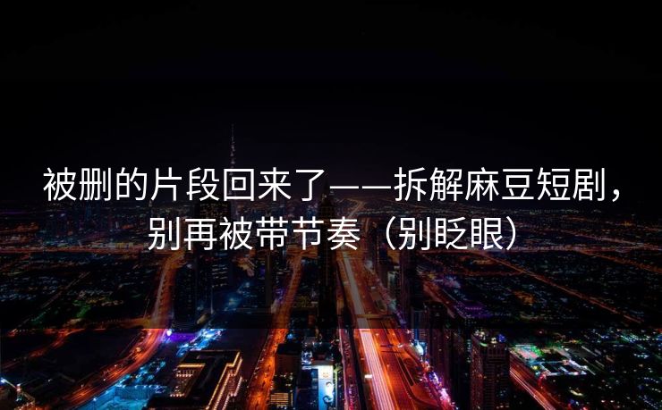 被删的片段回来了——拆解麻豆短剧,别再被带节奏(别眨眼) 被删的片段回来了——拆解麻豆短剧,别再被带节奏(别眨眼)
