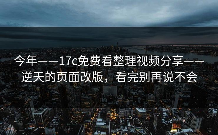 今年——17c免费看整理视频分享——逆天的页面改版，看完别再说不会