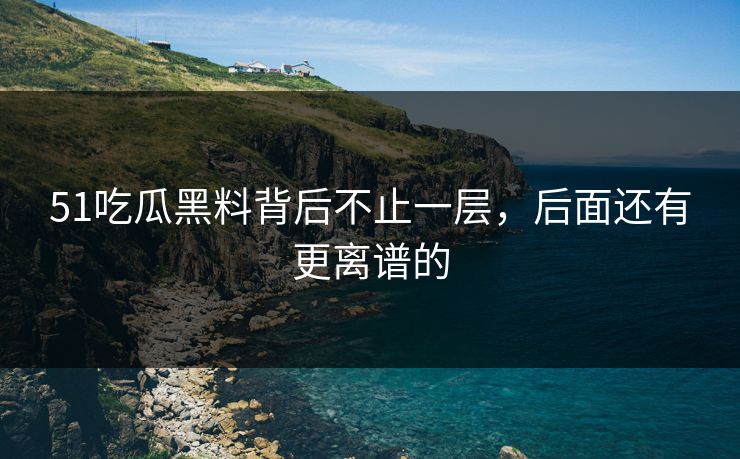 51吃瓜黑料背后不止一层，后面还有更离谱的