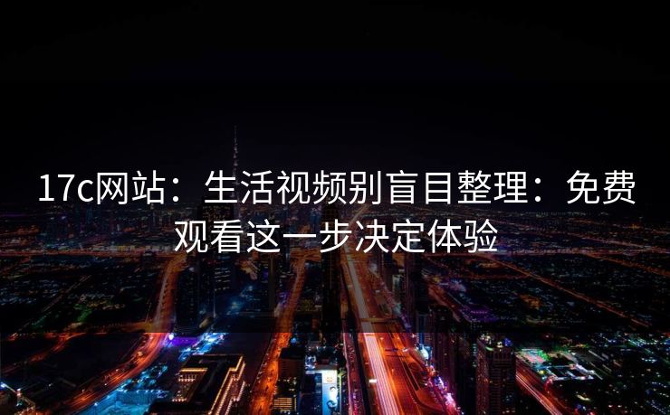 17c网站：生活视频别盲目整理：免费观看这一步决定体验