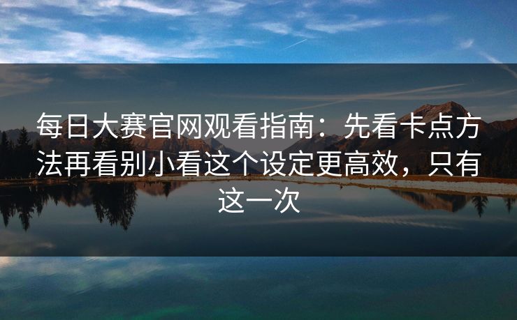 每日大赛官网观看指南：先看卡点方法再看别小看这个设定更高效，只有这一次
