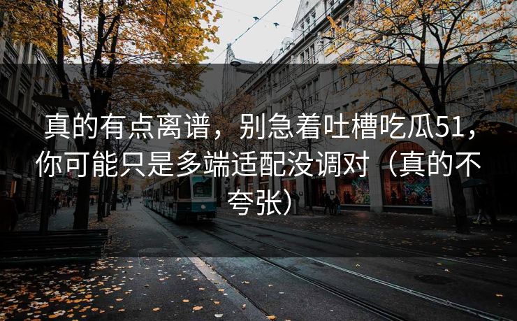 真的有点离谱,别急着吐槽吃瓜51,你可能只是多端适配没调对(真的不夸张) 真的有点离谱,别急着吐槽吃瓜51,你可能只是多端适配没调对(真的不夸张)