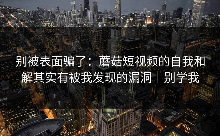 别被表面骗了：蘑菇短视频的自我和解其实有被我发现的漏洞｜别学我