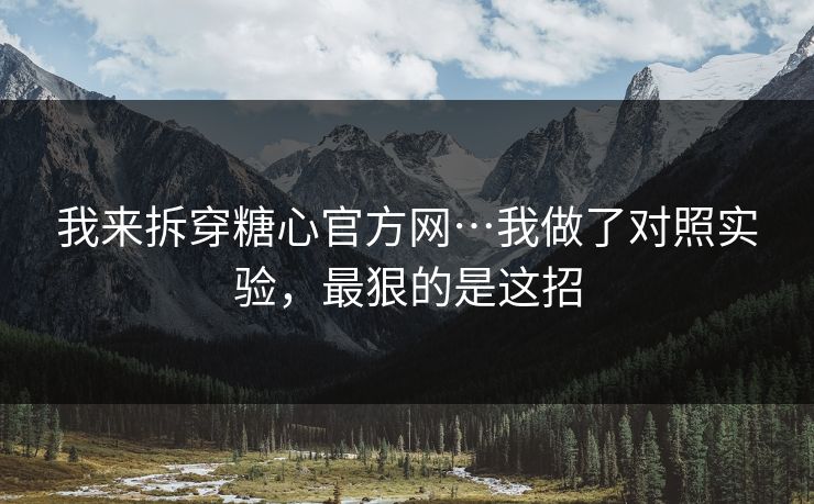 我来拆穿糖心官方网…我做了对照实验，最狠的是这招