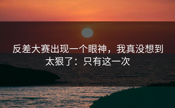 反差大赛出现一个眼神，我真没想到太狠了：只有这一次