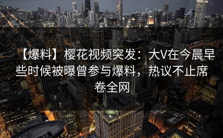 【爆料】樱花视频突发：大V在今晨早些时候被曝曾参与爆料，热议不止席卷全网