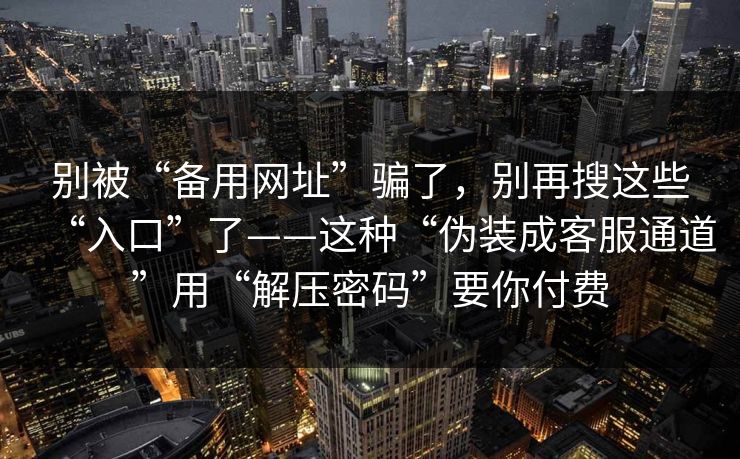 别被“备用网址”骗了,别再搜这些“入口”了——这种“伪装成客服通道”用“解压密码”要你付费 别被“备用网址”骗了,别再搜这些“入口”了——这种“伪装成客服通道”用“解压密码”要你付费