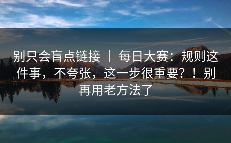 别只会盲点链接 | 每日大赛:规则这件事,不夸张,这一步很重要?!别再用老方法了 别只会盲点链接 | 每日大赛:规则这件事,不夸张,这一步很重要?!别再用老方法了