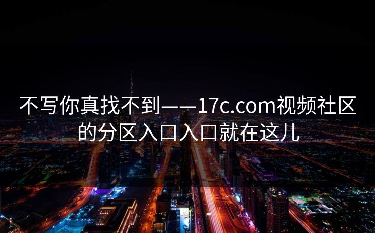 不写你真找不到——17c.com视频社区的分区入口入口就在这儿 不写你真找不到——17c.com视频社区的分区入口入口就在这儿