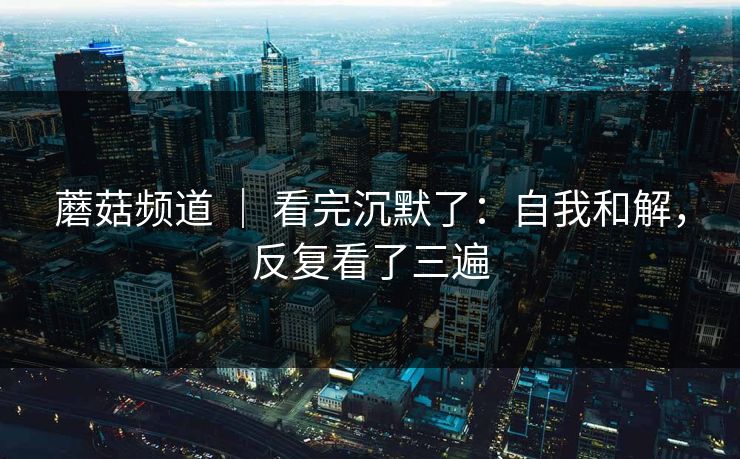 蘑菇频道 | 看完沉默了:自我和解,反复看了三遍 蘑菇频道 | 看完沉默了:自我和解,反复看了三遍